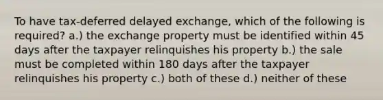 To have tax-deferred delayed exchange, which of the following is required? a.) the exchange property must be identified within 45 days after the taxpayer relinquishes his property b.) the sale must be completed within 180 days after the taxpayer relinquishes his property c.) both of these d.) neither of these