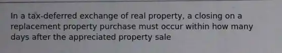 In a tax-deferred exchange of real property, a closing on a replacement property purchase must occur within how many days after the appreciated property sale