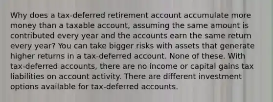 Why does a tax-deferred retirement account accumulate more money than a taxable account, assuming the same amount is contributed every year and the accounts earn the same return every year? You can take bigger risks with assets that generate higher returns in a tax-deferred account. None of these. With tax-deferred accounts, there are no income or capital gains tax liabilities on account activity. There are different investment options available for tax-deferred accounts.