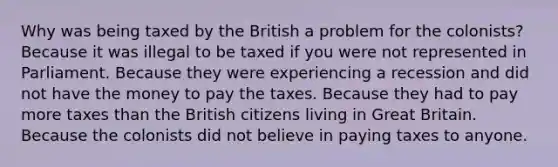 Why was being taxed by the British a problem for the colonists? Because it was illegal to be taxed if you were not represented in Parliament. Because they were experiencing a recession and did not have the money to pay the taxes. Because they had to pay more taxes than the British citizens living in Great Britain. Because the colonists did not believe in paying taxes to anyone.