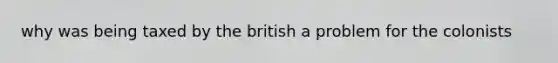 why was being taxed by the british a problem for the colonists