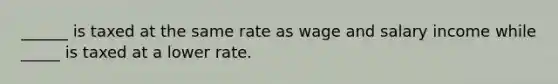 ______ is taxed at the same rate as wage and salary income while _____ is taxed at a lower rate.