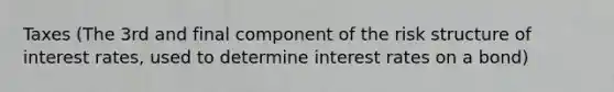 Taxes (The 3rd and final component of the risk structure of interest rates, used to determine interest rates on a bond)