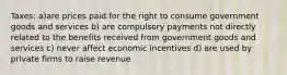 Taxes: a)are prices paid for the right to consume government goods and services b) are compulsory payments not directly related to the benefits received from government goods and services c) never affect economic incentives d) are used by private firms to raise revenue