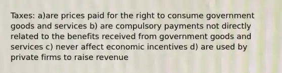 Taxes: a)are prices paid for the right to consume government goods and services b) are compulsory payments not directly related to the benefits received from government goods and services c) never affect economic incentives d) are used by private firms to raise revenue