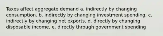 Taxes affect aggregate demand a. indirectly by changing consumption. b. indirectly by changing investment spending. c. indirectly by changing net exports. d. directly by changing disposable income. e. directly through government spending