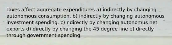 Taxes affect aggregate expenditures a) indirectly by changing autonomous consumption. b) indirectly by changing autonomous investment spending. c) ndirectly by changing autonomus net exports d) directly by changing the 45 degree line e) directly through government spending.