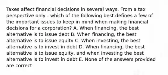 Taxes affect financial decisions in several ways. From a tax perspective only - which of the following best defines a few of the important issues to keep in mind when making financial decisions for a corporation? A. When financing, the best alternative is to issue debt B. When financing, the best alternative is to issue equity C. When investing, the best alternative is to invest in debt D. When financing, the best alternative is to issue equity, and when investing the best alternative is to invest in debt E. None of the answers provided are correct