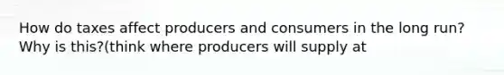 How do taxes affect producers and consumers in the long run? Why is this?(think where producers will supply at