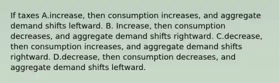 If taxes A.increase, then consumption increases, and aggregate demand shifts leftward. B. Increase, then consumption decreases, and aggregate demand shifts rightward. C.decrease, then consumption increases, and aggregate demand shifts rightward. D.decrease, then consumption decreases, and aggregate demand shifts leftward.