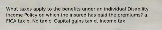 What taxes apply to the benefits under an individual Disability Income Policy on which the insured has paid the premiums? a. FICA tax b. No tax c. Capital gains tax d. Income tax