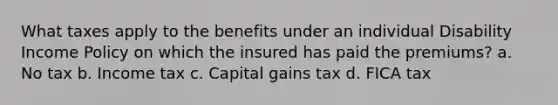 What taxes apply to the benefits under an individual Disability Income Policy on which the insured has paid the premiums? a. No tax b. Income tax c. Capital gains tax d. FICA tax