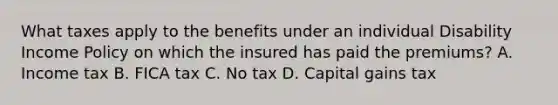 What taxes apply to the benefits under an individual Disability Income Policy on which the insured has paid the premiums? A. Income tax B. FICA tax C. No tax D. Capital gains tax