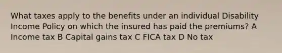 What taxes apply to the benefits under an individual Disability Income Policy on which the insured has paid the premiums? A Income tax B Capital gains tax C FICA tax D No tax