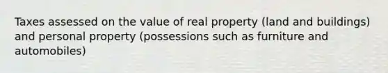 Taxes assessed on the value of real property (land and buildings) and personal property (possessions such as furniture and automobiles)