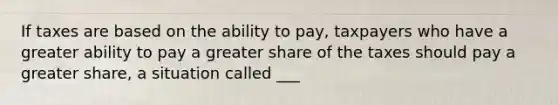 If taxes are based on the ability to pay, taxpayers who have a greater ability to pay a greater share of the taxes should pay a greater share, a situation called ___