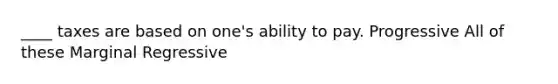 ____ taxes are based on one's ability to pay. Progressive All of these Marginal Regressive