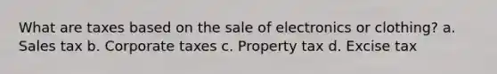 What are taxes based on the sale of electronics or clothing? a. Sales tax b. Corporate taxes c. Property tax d. Excise tax