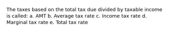 The taxes based on the total tax due divided by taxable income is called: a. AMT b. Average tax rate c. Income tax rate d. Marginal tax rate e. Total tax rate