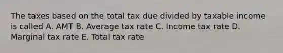 The taxes based on the total tax due divided by taxable income is called A. AMT B. Average tax rate C. Income tax rate D. Marginal tax rate E. Total tax rate