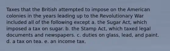 Taxes that the British attempted to impose on the American colonies in the years leading up to the Revolutionary War included all of the following except a. the Sugar Act, which imposed a tax on sugar. b. the Stamp Act, which taxed legal documents and newspapers. c. duties on glass, lead, and paint. d. a tax on tea. e. an income tax.