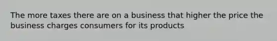 The more taxes there are on a business that higher the price the business charges consumers for its products