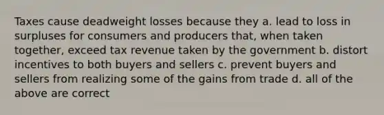 Taxes cause deadweight losses because they a. lead to loss in surpluses for consumers and producers that, when taken together, exceed tax revenue taken by the government b. distort incentives to both buyers and sellers c. prevent buyers and sellers from realizing some of the gains from trade d. all of the above are correct