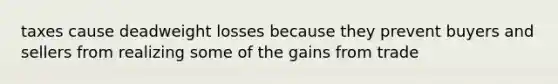 taxes cause deadweight losses because they prevent buyers and sellers from realizing some of the gains from trade