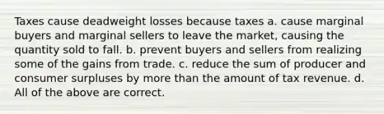 Taxes cause deadweight losses because taxes a. cause marginal buyers and marginal sellers to leave the market, causing the quantity sold to fall. b. prevent buyers and sellers from realizing some of the gains from trade. c. reduce the sum of producer and consumer surpluses by more than the amount of tax revenue. d. All of the above are correct.