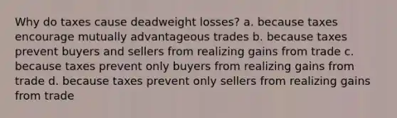 Why do taxes cause deadweight losses? a. because taxes encourage mutually advantageous trades b. because taxes prevent buyers and sellers from realizing gains from trade c. because taxes prevent only buyers from realizing gains from trade d. because taxes prevent only sellers from realizing gains from trade