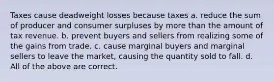 Taxes cause deadweight losses because taxes a. reduce the sum of producer and consumer surpluses by more than the amount of tax revenue. b. prevent buyers and sellers from realizing some of the gains from trade. c. cause marginal buyers and marginal sellers to leave the market, causing the quantity sold to fall. d. All of the above are correct.