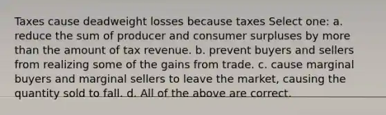 Taxes cause deadweight losses because taxes Select one: a. reduce the sum of producer and consumer surpluses by more than the amount of tax revenue. b. prevent buyers and sellers from realizing some of the gains from trade. c. cause marginal buyers and marginal sellers to leave the market, causing the quantity sold to fall. d. All of the above are correct.