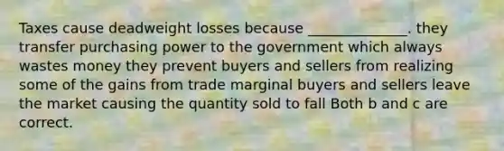 Taxes cause deadweight losses because ______________. they transfer purchasing power to the government which always wastes money they prevent buyers and sellers from realizing some of the gains from trade marginal buyers and sellers leave the market causing the quantity sold to fall Both b and c are correct.