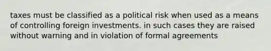 taxes must be classified as a political risk when used as a means of controlling foreign investments. in such cases they are raised without warning and in violation of formal agreements