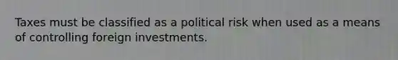 Taxes must be classified as a political risk when used as a means of controlling foreign investments.