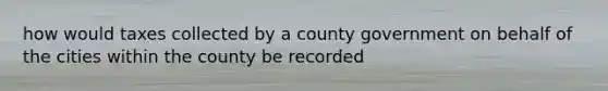 how would taxes collected by a county government on behalf of the cities within the county be recorded