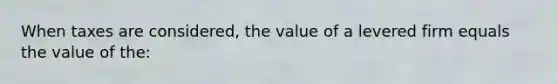 When taxes are considered, the value of a levered firm equals the value of the: