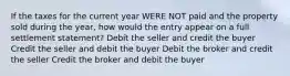 If the taxes for the current year WERE NOT paid and the property sold during the year, how would the entry appear on a full settlement statement? Debit the seller and credit the buyer Credit the seller and debit the buyer Debit the broker and credit the seller Credit the broker and debit the buyer