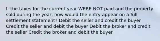 If the taxes for the current year WERE NOT paid and the property sold during the year, how would the entry appear on a full settlement statement? Debit the seller and credit the buyer Credit the seller and debit the buyer Debit the broker and credit the seller Credit the broker and debit the buyer