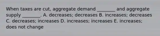 When taxes are​ cut, aggregate demand​ ________ and aggregate supply​ ________. A. ​decreases; decreases B. ​increases; decreases C. ​decreases; increases D. ​increases; increases E. ​increases; does not change