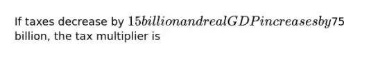 If taxes decrease by 15 billion and real GDP increases by75 billion, the tax multiplier is