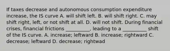 If taxes decrease and autonomous consumption expenditure increase, the IS curve A. will shift left. B. will shift right. C. may shift right, left, or not shift at all. D. will not shift. During financial​ crises, financial frictions​ __________, leading to a​ __________ shift of the IS curve. A. ​increase; leftward B. ​increase; rightward C. ​decrease; leftward D. ​decrease; rightwad