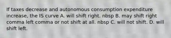 If taxes decrease and autonomous consumption expenditure increase​, the IS curve A. will shift right. nbsp B. may shift right comma left comma or not shift at all. nbsp C. will not shift. D. will shift left.