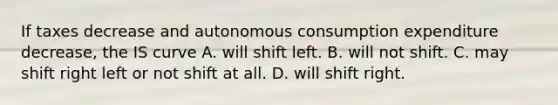 If taxes decrease and autonomous consumption expenditure decrease​, the IS curve A. will shift left. B. will not shift. C. may shift right left or not shift at all. D. will shift right.