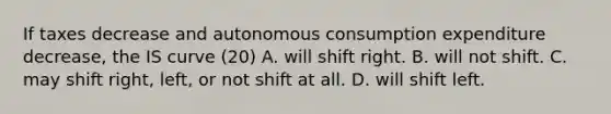 If taxes decrease and autonomous consumption expenditure decrease​, the IS curve (20) A. will shift right. B. will not shift. C. may shift right, left, or not shift at all. D. will shift left.