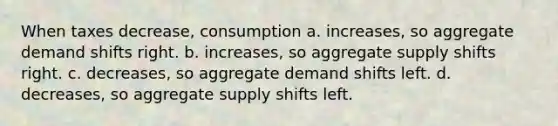 When taxes decrease, consumption a. increases, so aggregate demand shifts right. b. increases, so aggregate supply shifts right. c. decreases, so aggregate demand shifts left. d. decreases, so aggregate supply shifts left.