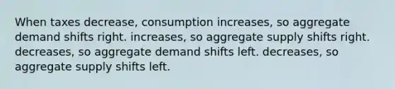 When taxes decrease, consumption increases, so aggregate demand shifts right. increases, so aggregate supply shifts right. decreases, so aggregate demand shifts left. decreases, so aggregate supply shifts left.