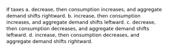 If taxes a. decrease, then consumption increases, and aggregate demand shifts rightward. b. increase, then consumption increases, and aggregate demand shifts leftward. c. decrease, then consumption decreases, and aggregate demand shifts leftward. d. increase, then consumption decreases, and aggregate demand shifts rightward.