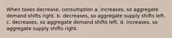 When taxes decrease, consumption a. increases, so aggregate demand shifts right. b. decreases, so aggregate supply shifts left. c. decreases, so aggregate demand shifts left. d. increases, so aggregate supply shifts right.