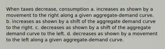 When taxes decrease, consumption a. increases as shown by a movement to the right along a given aggregate-demand curve. b. increases as shown by a shift of the aggregate demand curve to the right. c. decreases as shown by a shift of the aggregate demand curve to the left. d. decreases as shown by a movement to the left along a given aggregate-demand curve.